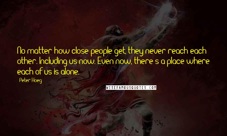 Peter Hoeg Quotes: No matter how close people get, they never reach each other. Including us now. Even now, there's a place where each of us is alone.