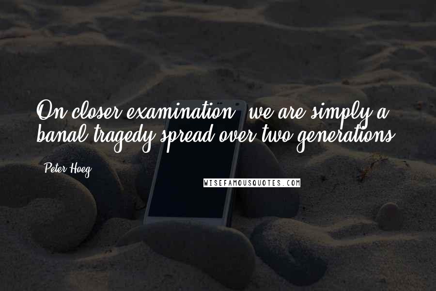 Peter Hoeg Quotes: On closer examination, we are simply a banal tragedy spread over two generations.