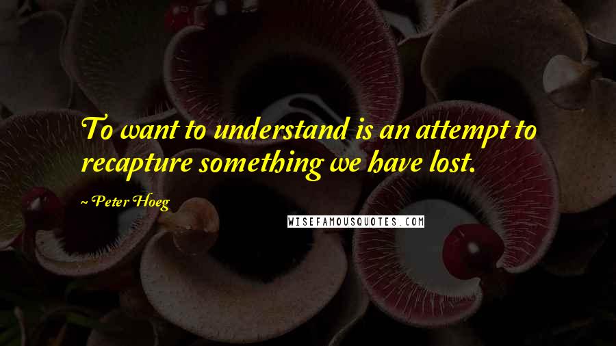 Peter Hoeg Quotes: To want to understand is an attempt to recapture something we have lost.