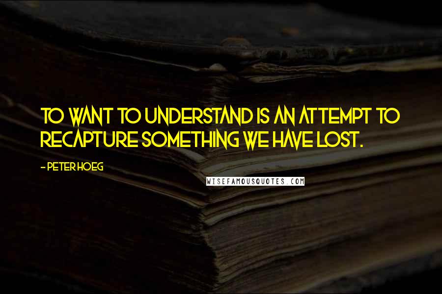 Peter Hoeg Quotes: To want to understand is an attempt to recapture something we have lost.