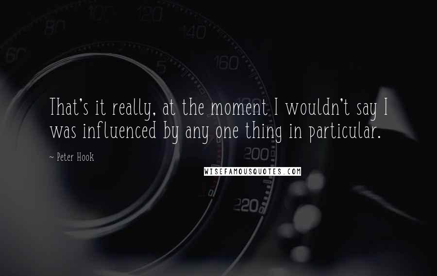 Peter Hook Quotes: That's it really, at the moment I wouldn't say I was influenced by any one thing in particular.