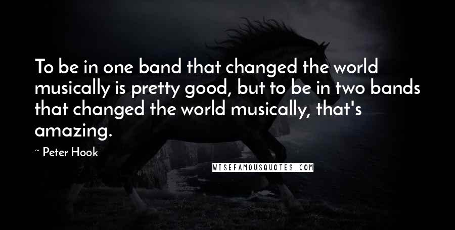 Peter Hook Quotes: To be in one band that changed the world musically is pretty good, but to be in two bands that changed the world musically, that's amazing.
