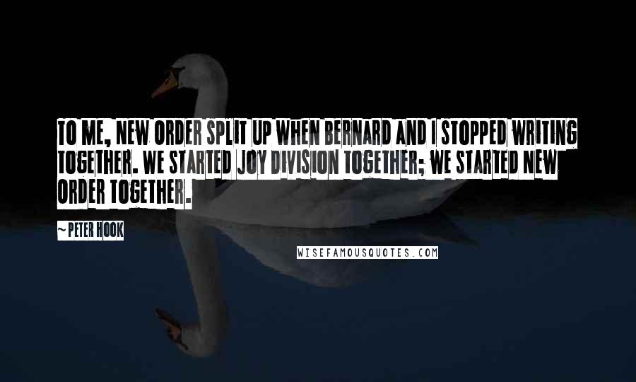 Peter Hook Quotes: To me, New Order split up when Bernard and I stopped writing together. We started Joy Division together; we started New Order together.