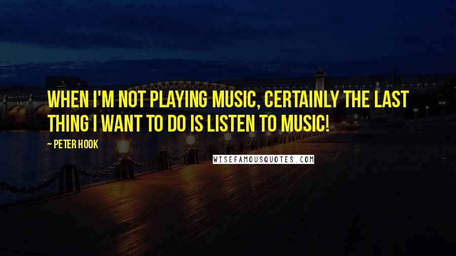 Peter Hook Quotes: When I'm not playing music, certainly the last thing I want to do is listen to music!