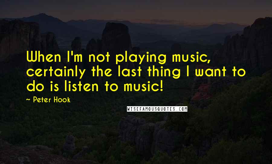 Peter Hook Quotes: When I'm not playing music, certainly the last thing I want to do is listen to music!