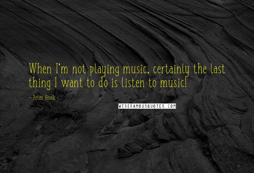 Peter Hook Quotes: When I'm not playing music, certainly the last thing I want to do is listen to music!