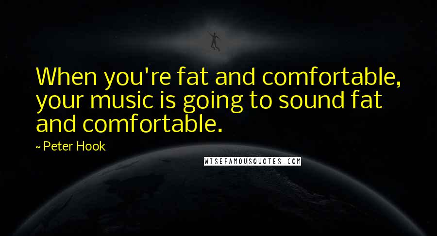 Peter Hook Quotes: When you're fat and comfortable, your music is going to sound fat and comfortable.