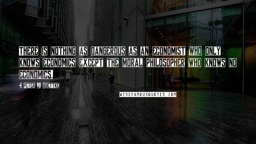 Peter J. Boettke Quotes: There is nothing as dangerous as an economist who only knows economics except the moral philosopher who knows no economics.