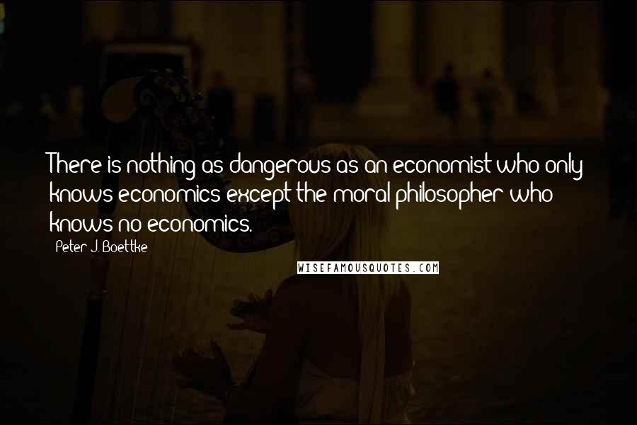 Peter J. Boettke Quotes: There is nothing as dangerous as an economist who only knows economics except the moral philosopher who knows no economics.