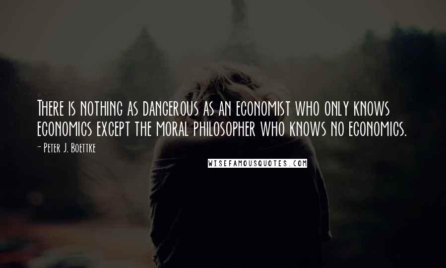 Peter J. Boettke Quotes: There is nothing as dangerous as an economist who only knows economics except the moral philosopher who knows no economics.