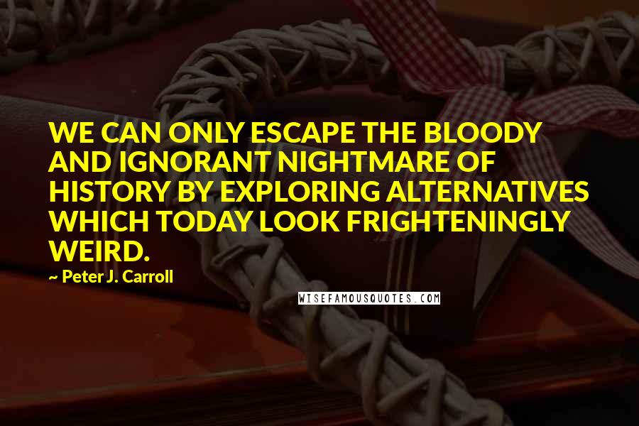 Peter J. Carroll Quotes: WE CAN ONLY ESCAPE THE BLOODY AND IGNORANT NIGHTMARE OF HISTORY BY EXPLORING ALTERNATIVES WHICH TODAY LOOK FRIGHTENINGLY WEIRD.