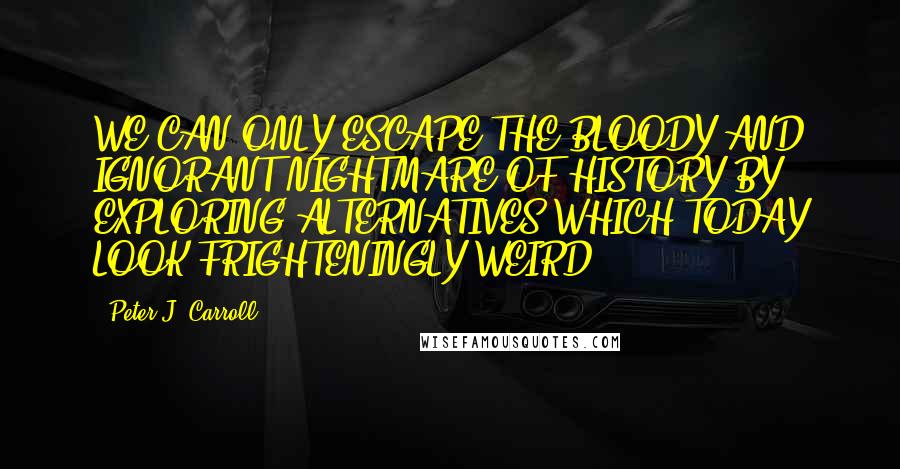 Peter J. Carroll Quotes: WE CAN ONLY ESCAPE THE BLOODY AND IGNORANT NIGHTMARE OF HISTORY BY EXPLORING ALTERNATIVES WHICH TODAY LOOK FRIGHTENINGLY WEIRD.