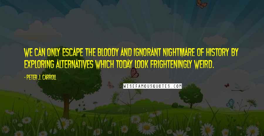 Peter J. Carroll Quotes: WE CAN ONLY ESCAPE THE BLOODY AND IGNORANT NIGHTMARE OF HISTORY BY EXPLORING ALTERNATIVES WHICH TODAY LOOK FRIGHTENINGLY WEIRD.