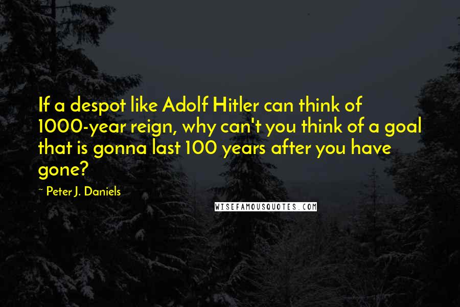 Peter J. Daniels Quotes: If a despot like Adolf Hitler can think of 1000-year reign, why can't you think of a goal that is gonna last 100 years after you have gone?