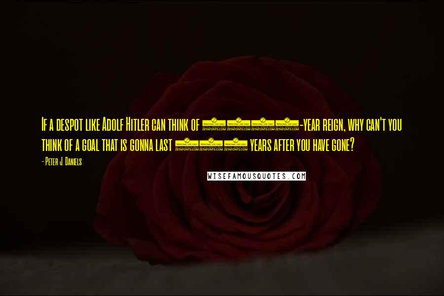 Peter J. Daniels Quotes: If a despot like Adolf Hitler can think of 1000-year reign, why can't you think of a goal that is gonna last 100 years after you have gone?