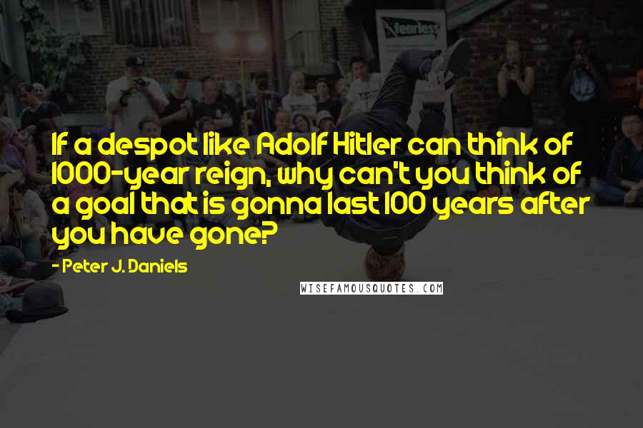 Peter J. Daniels Quotes: If a despot like Adolf Hitler can think of 1000-year reign, why can't you think of a goal that is gonna last 100 years after you have gone?