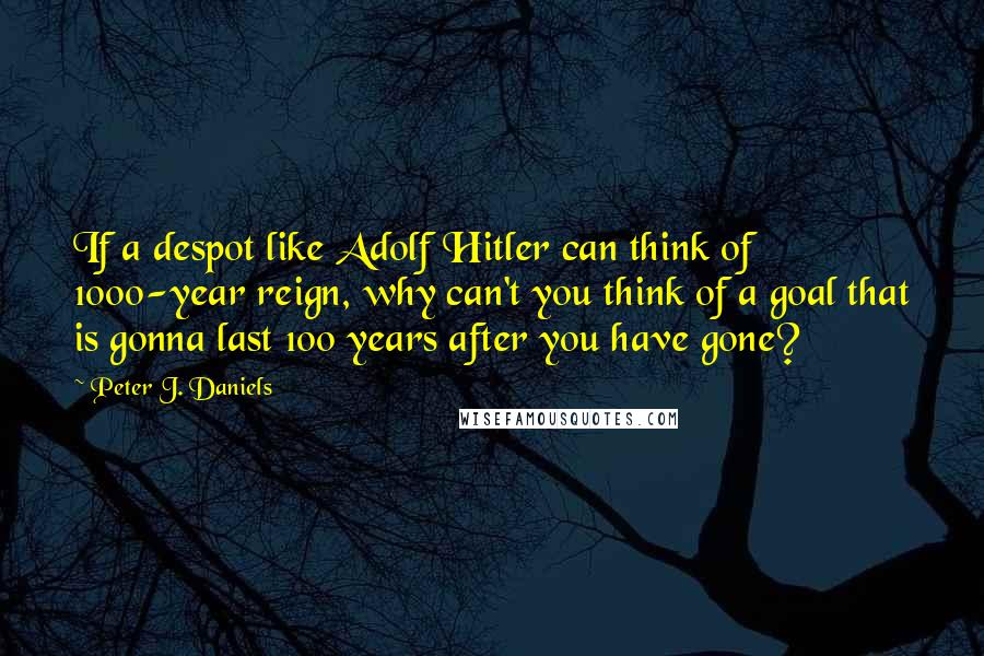 Peter J. Daniels Quotes: If a despot like Adolf Hitler can think of 1000-year reign, why can't you think of a goal that is gonna last 100 years after you have gone?