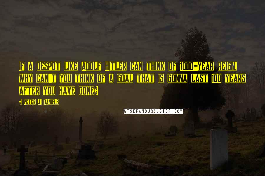 Peter J. Daniels Quotes: If a despot like Adolf Hitler can think of 1000-year reign, why can't you think of a goal that is gonna last 100 years after you have gone?