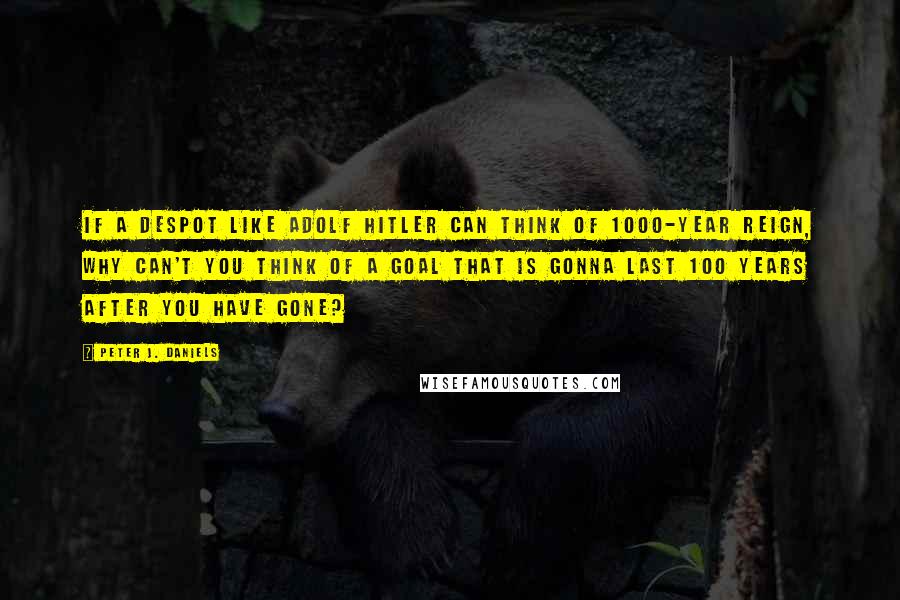 Peter J. Daniels Quotes: If a despot like Adolf Hitler can think of 1000-year reign, why can't you think of a goal that is gonna last 100 years after you have gone?