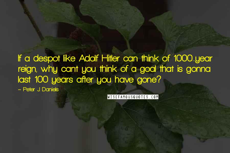 Peter J. Daniels Quotes: If a despot like Adolf Hitler can think of 1000-year reign, why can't you think of a goal that is gonna last 100 years after you have gone?