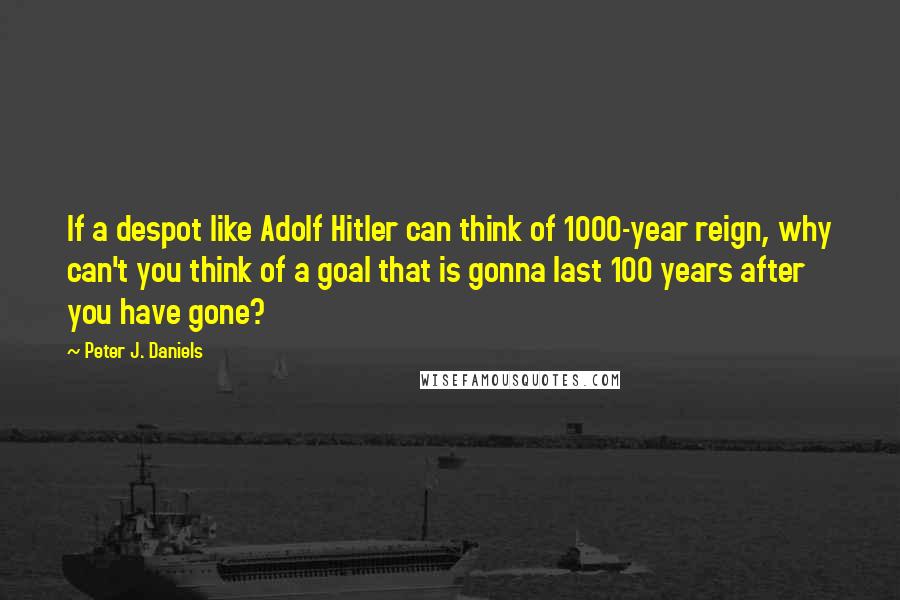 Peter J. Daniels Quotes: If a despot like Adolf Hitler can think of 1000-year reign, why can't you think of a goal that is gonna last 100 years after you have gone?