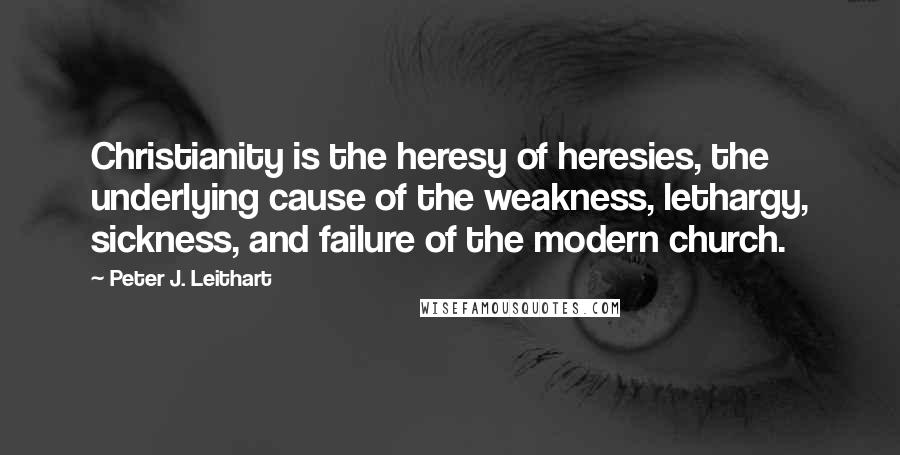 Peter J. Leithart Quotes: Christianity is the heresy of heresies, the underlying cause of the weakness, lethargy, sickness, and failure of the modern church.