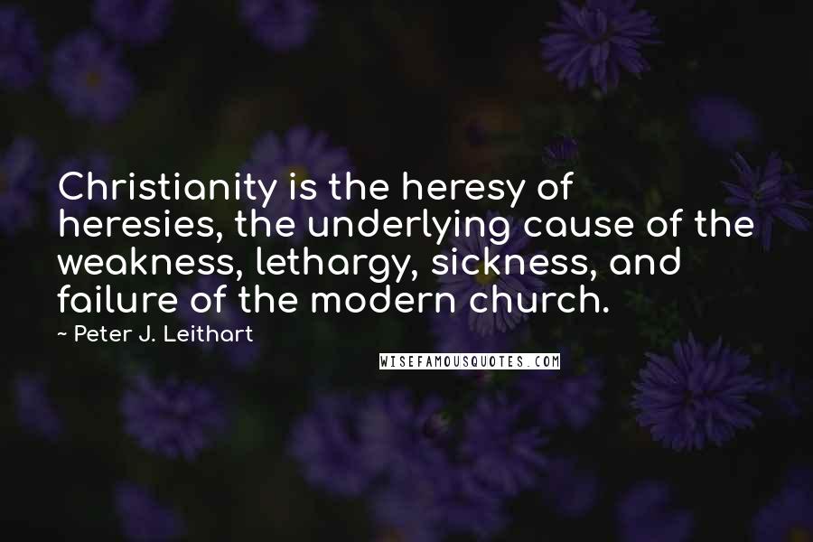 Peter J. Leithart Quotes: Christianity is the heresy of heresies, the underlying cause of the weakness, lethargy, sickness, and failure of the modern church.