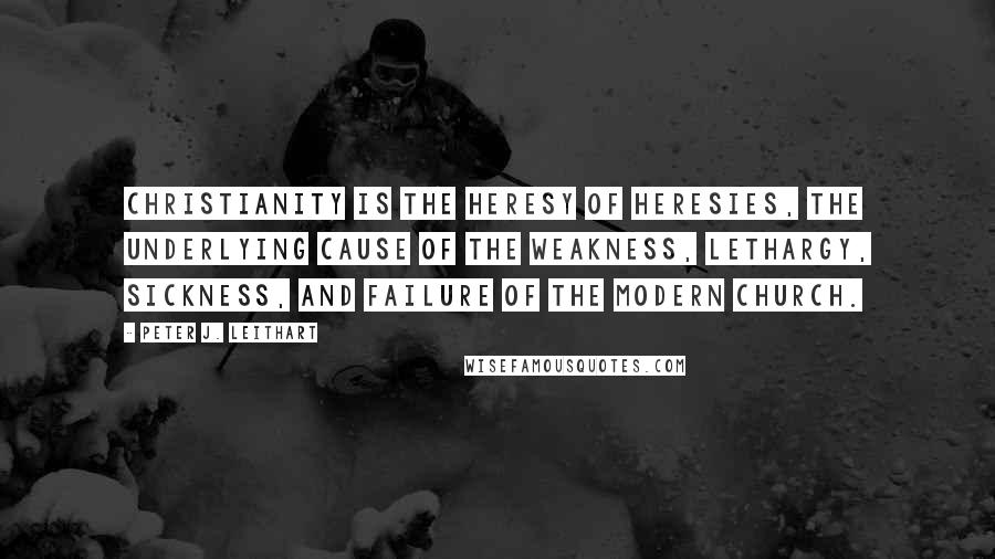 Peter J. Leithart Quotes: Christianity is the heresy of heresies, the underlying cause of the weakness, lethargy, sickness, and failure of the modern church.