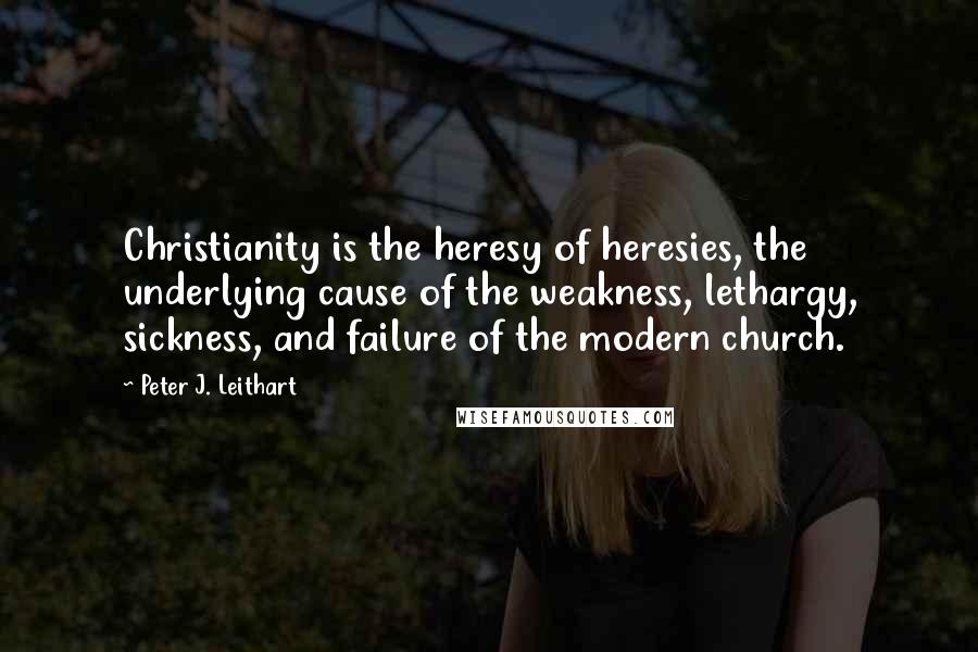 Peter J. Leithart Quotes: Christianity is the heresy of heresies, the underlying cause of the weakness, lethargy, sickness, and failure of the modern church.