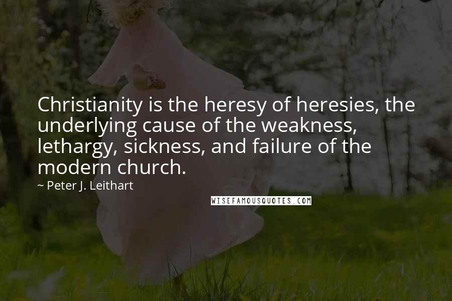 Peter J. Leithart Quotes: Christianity is the heresy of heresies, the underlying cause of the weakness, lethargy, sickness, and failure of the modern church.