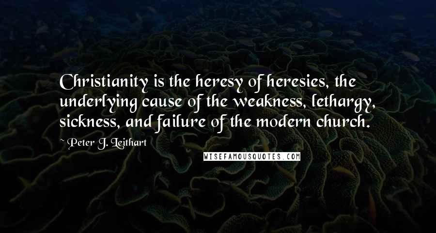 Peter J. Leithart Quotes: Christianity is the heresy of heresies, the underlying cause of the weakness, lethargy, sickness, and failure of the modern church.