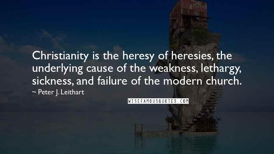 Peter J. Leithart Quotes: Christianity is the heresy of heresies, the underlying cause of the weakness, lethargy, sickness, and failure of the modern church.