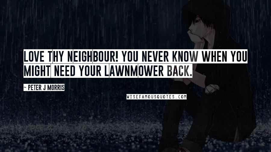 Peter J Morris Quotes: Love Thy Neighbour! You never know when you might need your lawnmower back.