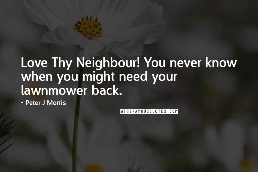 Peter J Morris Quotes: Love Thy Neighbour! You never know when you might need your lawnmower back.