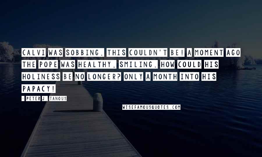 Peter J. Tanous Quotes: Calvi was sobbing. This couldn't be! A moment ago the Pope was healthy, smiling. How could His Holiness be no longer? Only a month into his papacy!