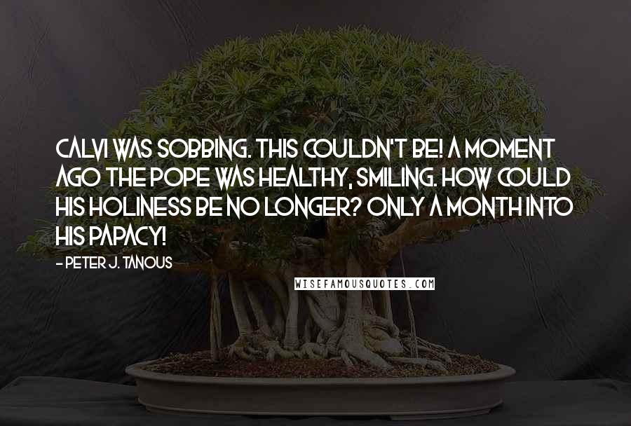 Peter J. Tanous Quotes: Calvi was sobbing. This couldn't be! A moment ago the Pope was healthy, smiling. How could His Holiness be no longer? Only a month into his papacy!