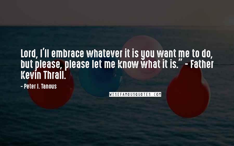 Peter J. Tanous Quotes: Lord, I'll embrace whatever it is you want me to do, but please, please let me know what it is." - Father Kevin Thrall.