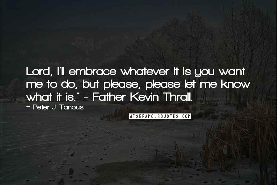 Peter J. Tanous Quotes: Lord, I'll embrace whatever it is you want me to do, but please, please let me know what it is." - Father Kevin Thrall.