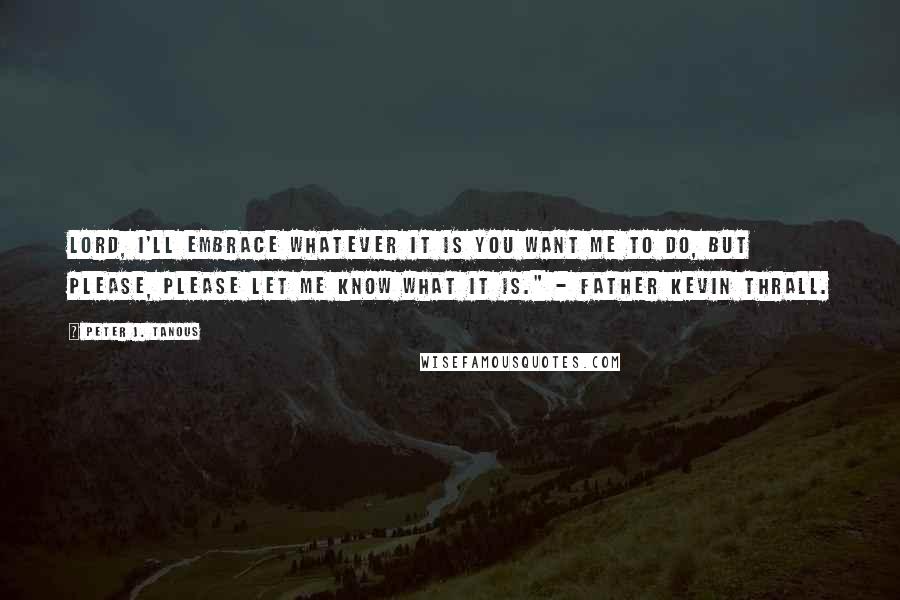 Peter J. Tanous Quotes: Lord, I'll embrace whatever it is you want me to do, but please, please let me know what it is." - Father Kevin Thrall.