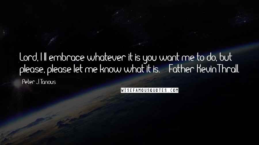 Peter J. Tanous Quotes: Lord, I'll embrace whatever it is you want me to do, but please, please let me know what it is." - Father Kevin Thrall.