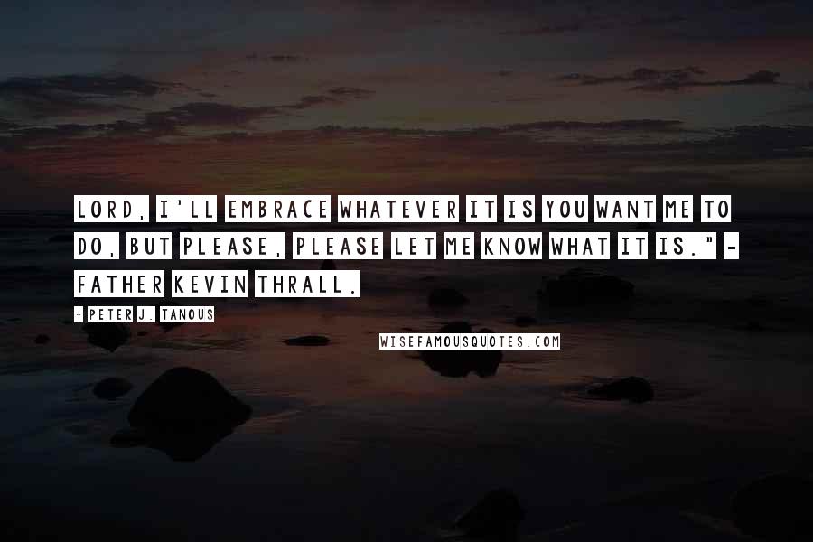 Peter J. Tanous Quotes: Lord, I'll embrace whatever it is you want me to do, but please, please let me know what it is." - Father Kevin Thrall.