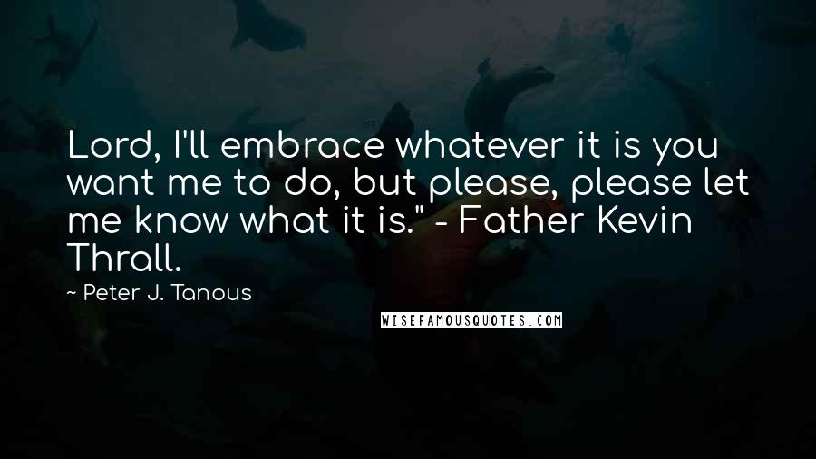 Peter J. Tanous Quotes: Lord, I'll embrace whatever it is you want me to do, but please, please let me know what it is." - Father Kevin Thrall.