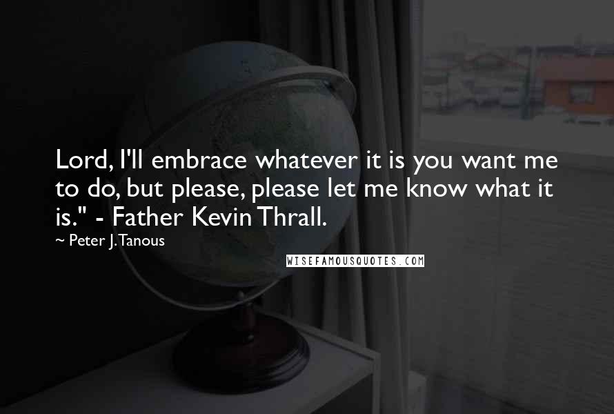 Peter J. Tanous Quotes: Lord, I'll embrace whatever it is you want me to do, but please, please let me know what it is." - Father Kevin Thrall.