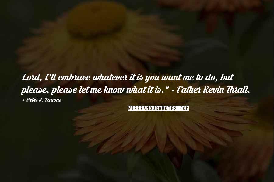 Peter J. Tanous Quotes: Lord, I'll embrace whatever it is you want me to do, but please, please let me know what it is." - Father Kevin Thrall.