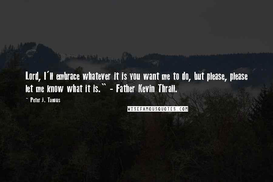 Peter J. Tanous Quotes: Lord, I'll embrace whatever it is you want me to do, but please, please let me know what it is." - Father Kevin Thrall.