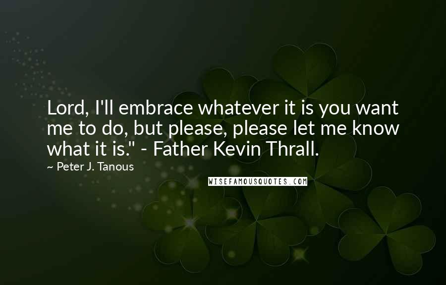 Peter J. Tanous Quotes: Lord, I'll embrace whatever it is you want me to do, but please, please let me know what it is." - Father Kevin Thrall.