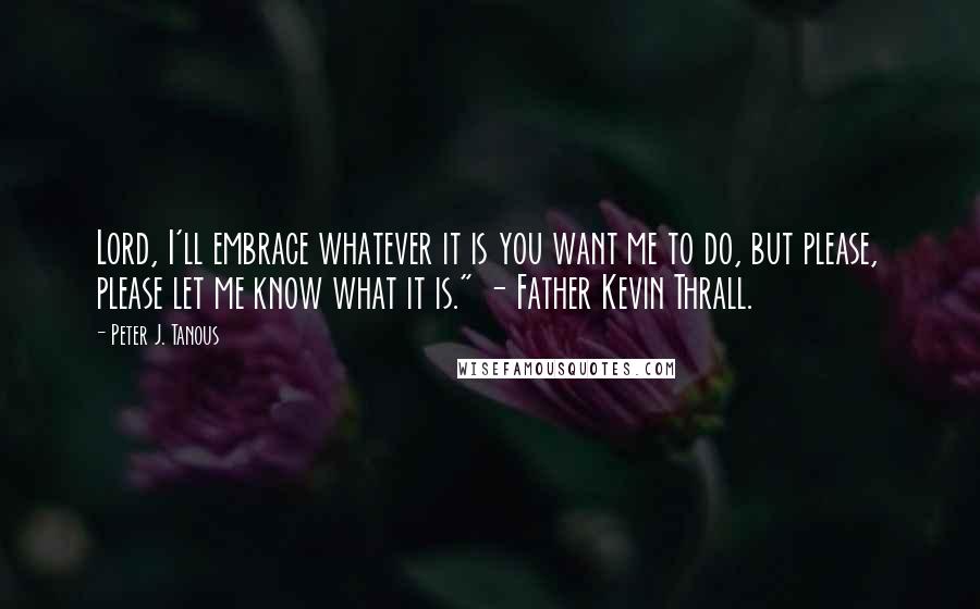 Peter J. Tanous Quotes: Lord, I'll embrace whatever it is you want me to do, but please, please let me know what it is." - Father Kevin Thrall.