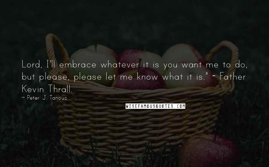 Peter J. Tanous Quotes: Lord, I'll embrace whatever it is you want me to do, but please, please let me know what it is." - Father Kevin Thrall.