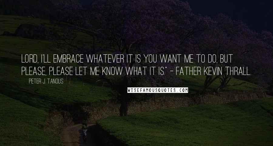 Peter J. Tanous Quotes: Lord, I'll embrace whatever it is you want me to do, but please, please let me know what it is." - Father Kevin Thrall.