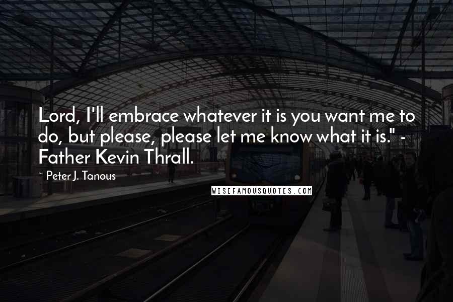 Peter J. Tanous Quotes: Lord, I'll embrace whatever it is you want me to do, but please, please let me know what it is." - Father Kevin Thrall.